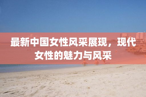 最新中国女性风采展现，现代女性的魅力与风采
