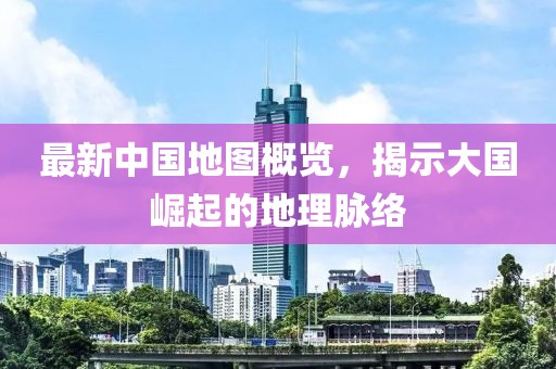 最新中国地图概览，揭示大国崛起的地理脉络