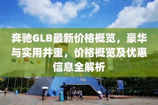奔驰GLB最新价格概览，豪华与实用并重，价格概览及优惠信息全解析