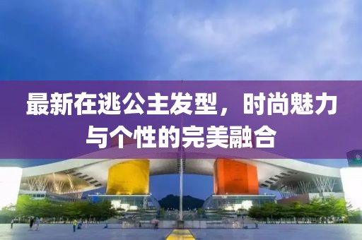最新在逃公主发型，时尚魅力与个性的完美融合