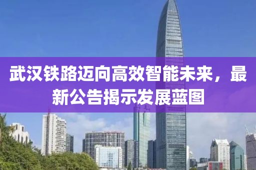 武汉铁路迈向高效智能未来，最新公告揭示发展蓝图