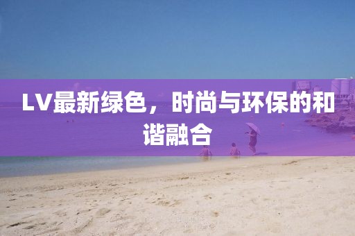 LV最新绿色，时尚与环保的和谐融合