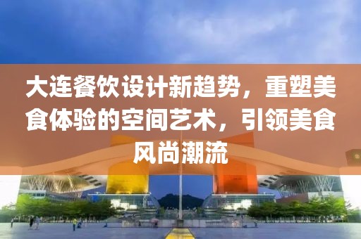 大连餐饮设计新趋势，重塑美食体验的空间艺术，引领美食风尚潮流