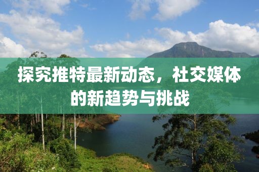 探究推特最新动态，社交媒体的新趋势与挑战