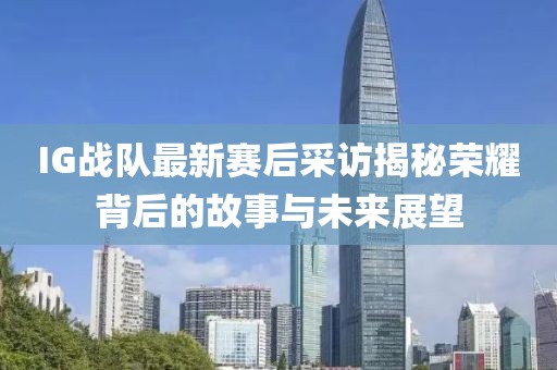 IG战队最新赛后采访揭秘荣耀背后的故事与未来展望