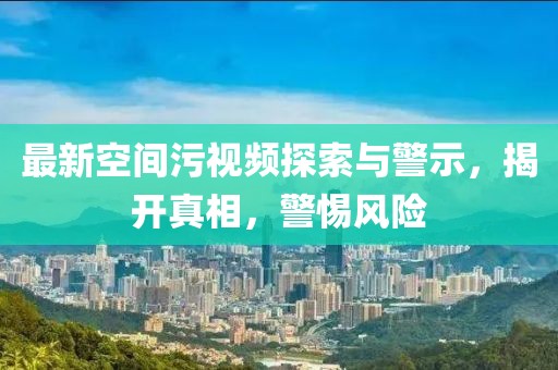 最新空间污视频探索与警示，揭开真相，警惕风险