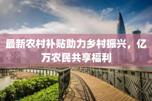最新农村补贴助力乡村振兴，亿万农民共享福利