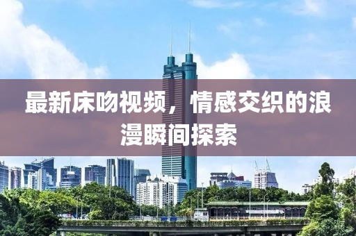 最新床吻视频，情感交织的浪漫瞬间探索
