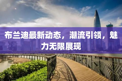 布兰迪最新动态，潮流引领，魅力无限展现