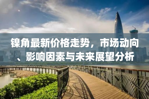 镍角最新价格走势，市场动向、影响因素与未来展望分析