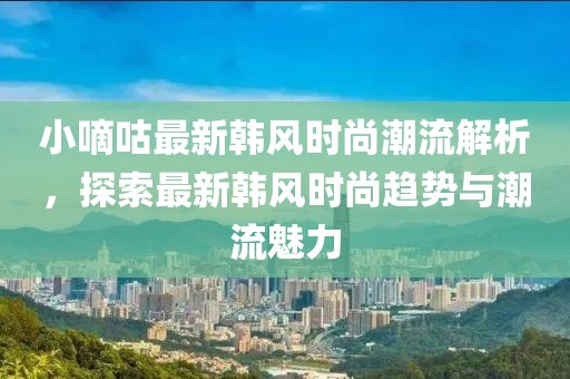 小嘀咕最新韩风时尚潮流解析，探索最新韩风时尚趋势与潮流魅力