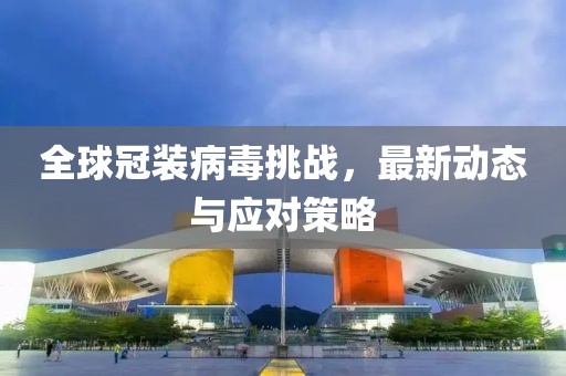 全球冠装病毒挑战，最新动态与应对策略