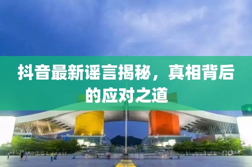 抖音最新谣言揭秘，真相背后的应对之道