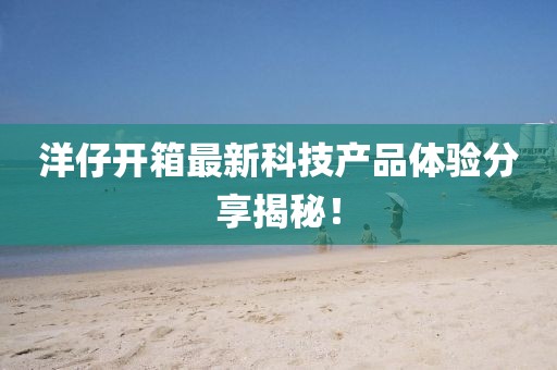 洋仔开箱最新科技产品体验分享揭秘！