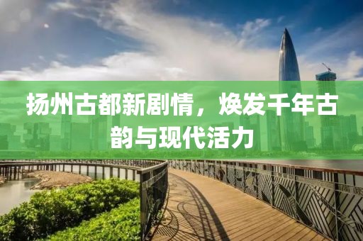 扬州古都新剧情，焕发千年古韵与现代活力