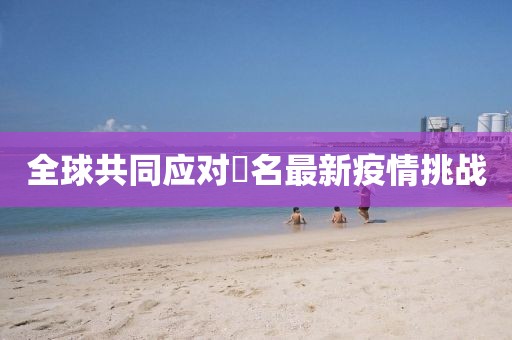 全球共同应对荿名最新疫情挑战