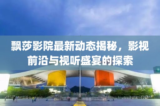 飘莎影院最新动态揭秘，影视前沿与视听盛宴的探索