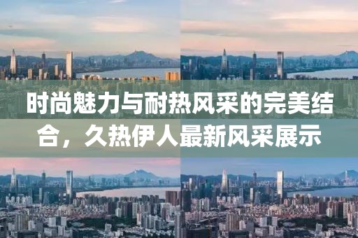 时尚魅力与耐热风采的完美结合，久热伊人最新风采展示