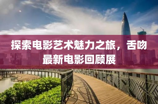 探索电影艺术魅力之旅，舌吻最新电影回顾展
