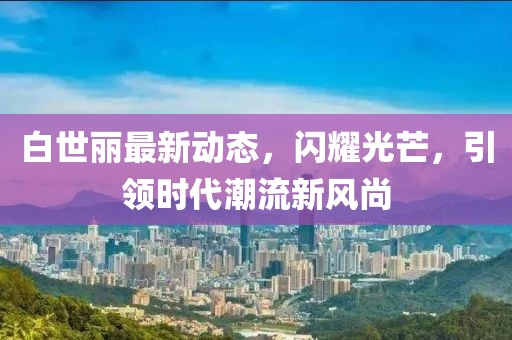 白世丽最新动态，闪耀光芒，引领时代潮流新风尚