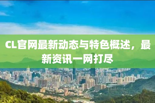CL官网最新动态与特色概述，最新资讯一网打尽