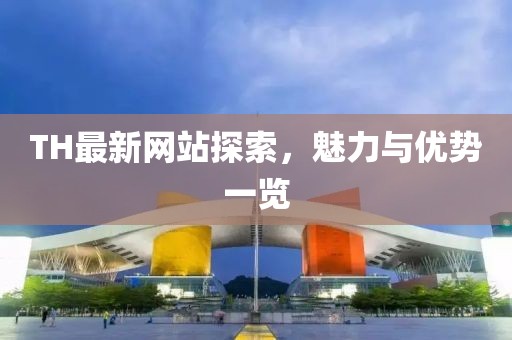 TH最新网站探索，魅力与优势一览