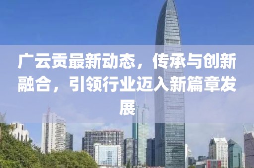 广云贡最新动态，传承与创新融合，引领行业迈入新篇章发展