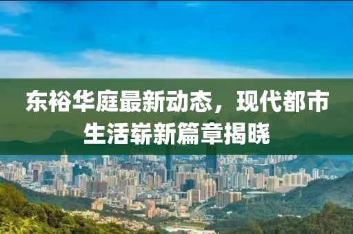 东裕华庭最新动态，现代都市生活崭新篇章揭晓