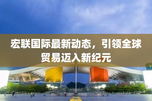 宏联国际最新动态，引领全球贸易迈入新纪元