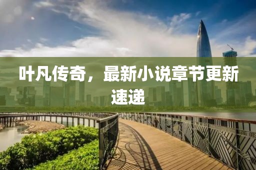 叶凡传奇，最新小说章节更新速递