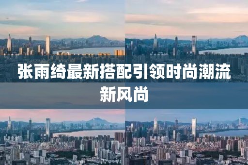 张雨绮最新搭配引领时尚潮流新风尚
