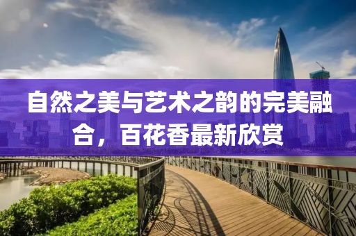自然之美与艺术之韵的完美融合，百花香最新欣赏