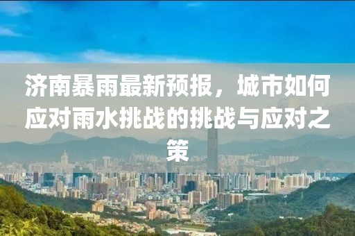 济南暴雨最新预报，城市如何应对雨水挑战的挑战与应对之策