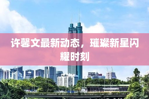 许馨文最新动态，璀璨新星闪耀时刻
