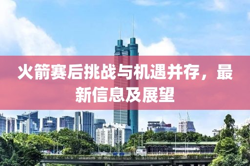 火箭赛后挑战与机遇并存，最新信息及展望