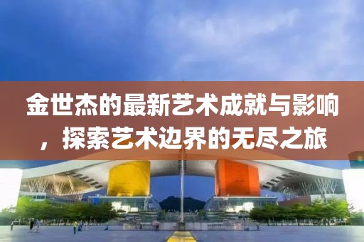 金世杰的最新艺术成就与影响，探索艺术边界的无尽之旅