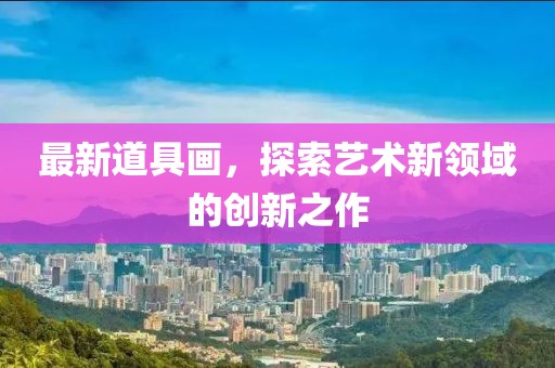 最新道具画，探索艺术新领域的创新之作