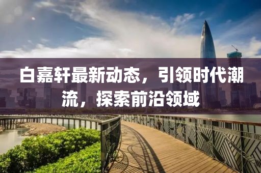 白嘉轩最新动态，引领时代潮流，探索前沿领域