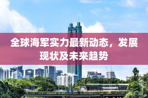 全球海军实力最新动态，发展现状及未来趋势