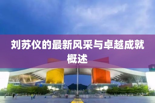 刘苏仪的最新风采与卓越成就概述