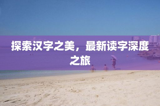 探索汉字之美，最新读字深度之旅