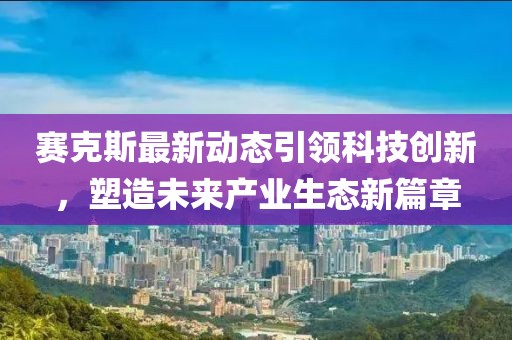 赛克斯最新动态引领科技创新，塑造未来产业生态新篇章