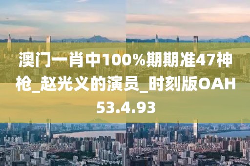 澳门一肖中100%期期准47神枪_赵光义的演员_时刻版OAH53.4.93