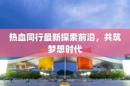 热血同行最新探索前沿，共筑梦想时代
