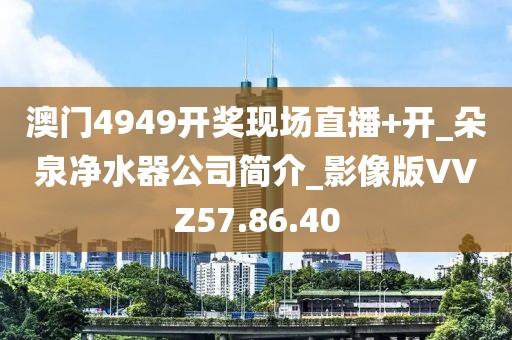 澳门4949开奖现场直播+开_朵泉净水器公司简介_影像版VVZ57.86.40