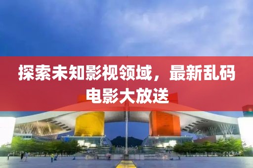 探索未知影视领域，最新乱码电影大放送