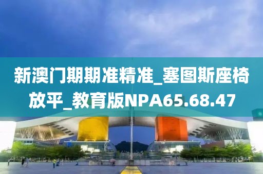 新澳门期期准精准_塞图斯座椅放平_教育版NPA65.68.47