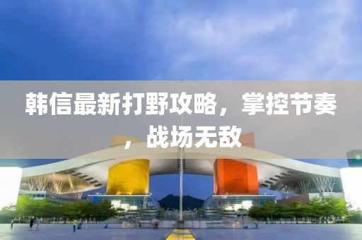 韩信最新打野攻略，掌控节奏，战场无敌