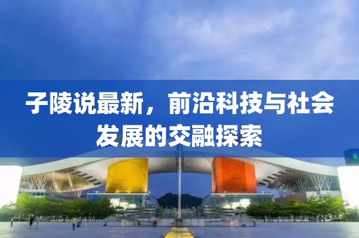 子陵说最新，前沿科技与社会发展的交融探索