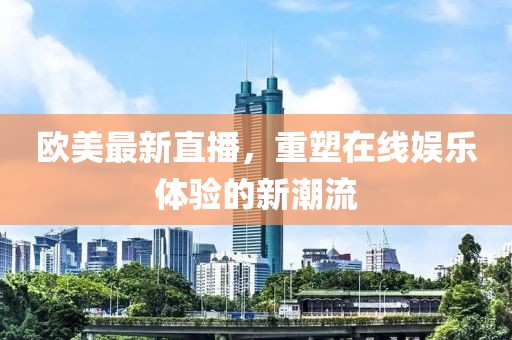 欧美最新直播，重塑在线娱乐体验的新潮流